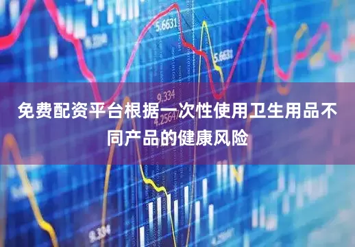 免费配资平台根据一次性使用卫生用品不同产品的健康风险
