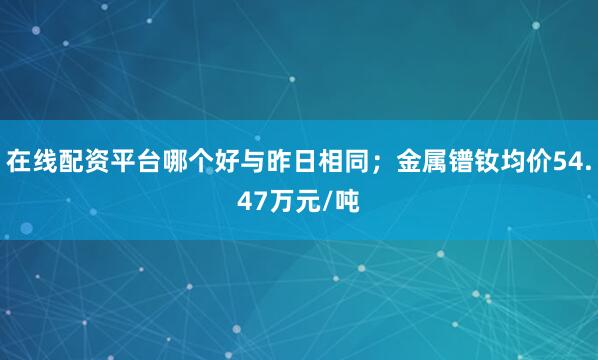 在线配资平台哪个好与昨日相同；金属镨钕均价54.47万元/吨