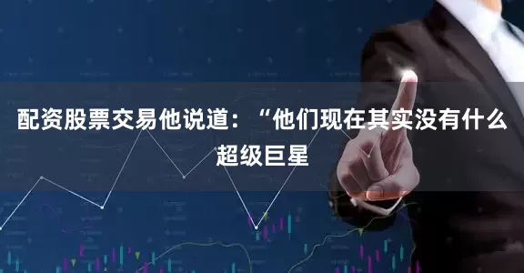 配资股票交易他说道：“他们现在其实没有什么超级巨星