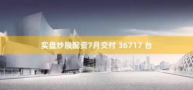 实盘炒股配资7月交付 36717 台