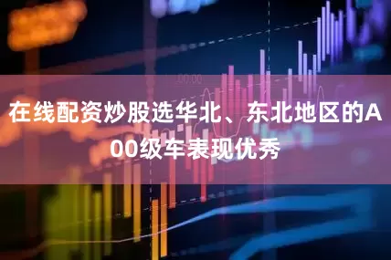 在线配资炒股选华北、东北地区的A00级车表现优秀