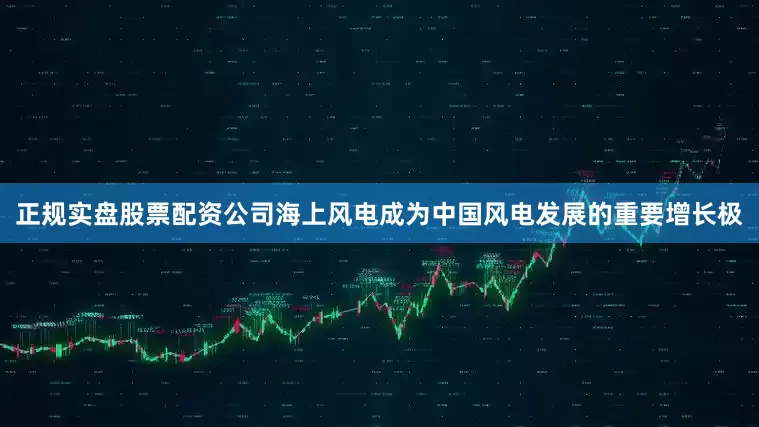 正规实盘股票配资公司海上风电成为中国风电发展的重要增长极