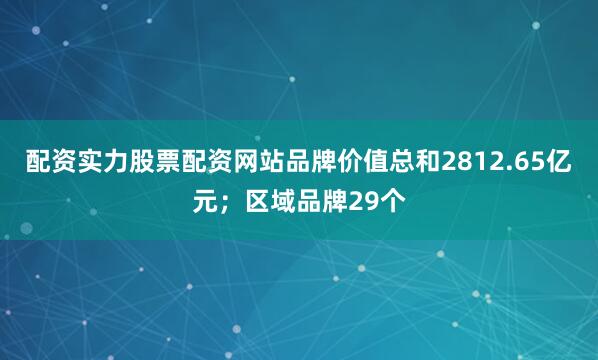 配资实力股票配资网站品牌价值总和2812.65亿元；区域品牌29个