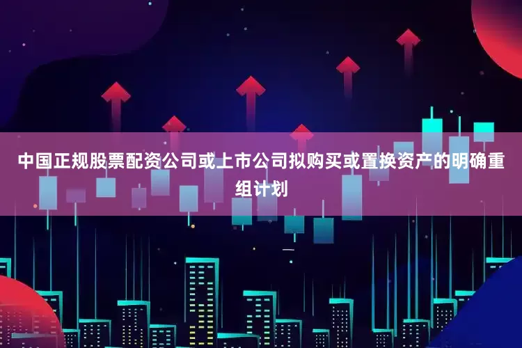中国正规股票配资公司或上市公司拟购买或置换资产的明确重组计划