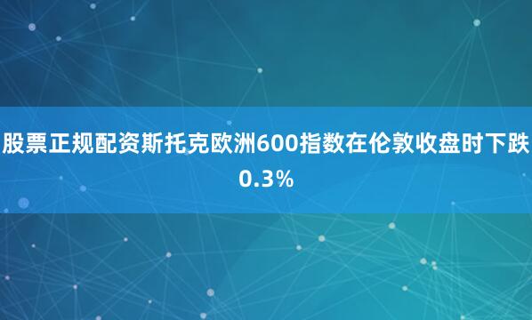 股票正规配资　　斯托克欧洲600指数在伦敦收盘时下跌0.3%